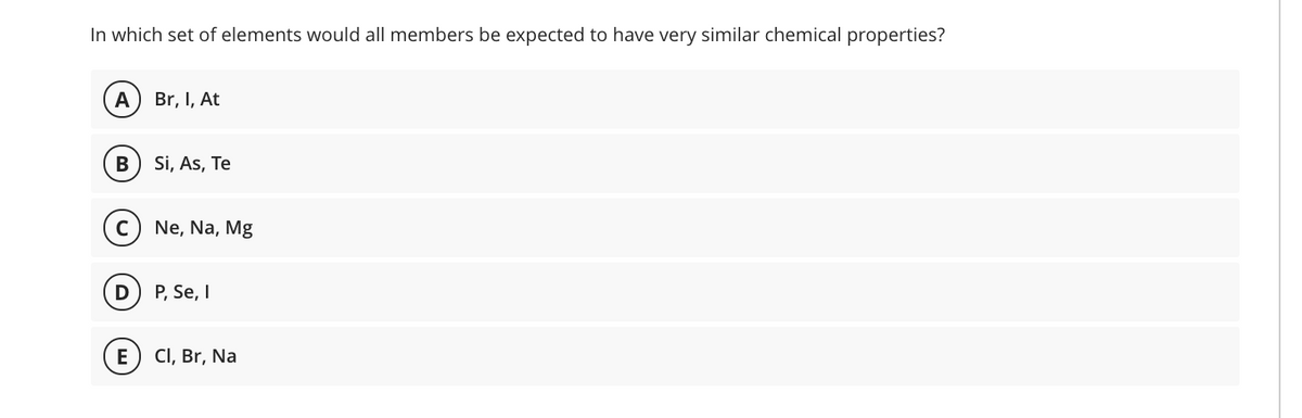 In which set of elements would all members be expected to have very similar chemical properties?
A
Br, I, At
В
Si, As, Te
Ne, Na, Mg
D
P, Se, I
E
CI, Br, Na
