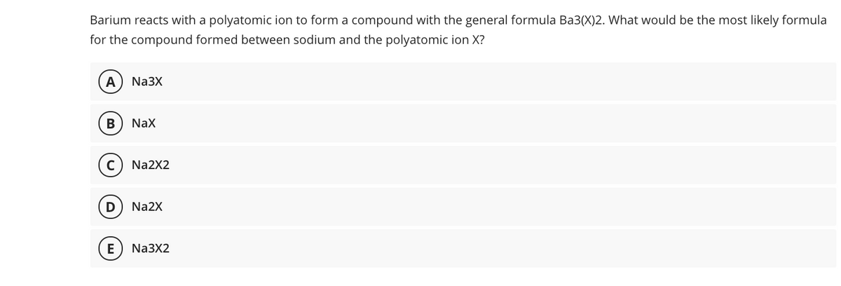 Barium reacts with a polyatomic ion to form a compound with the general formula Ba3(X)2. What would be the most likely formula
for the compound formed between sodium and the polyatomic ion X?
А
Na3X
NaX
Na2X2
D
Na2X
E
Na3X2
