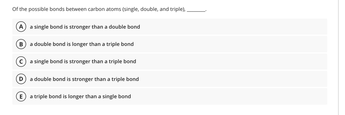 Of the possible bonds between carbon atoms (single, double, and triple),
А
a single bond is stronger than a double bond
a double bond is longer than a triple bond
a single bond is stronger than a triple bond
a double bond is stronger than a triple bond
E
a triple bond is longer than a single bond
