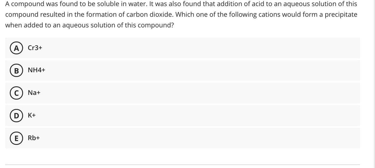 A compound was found to be soluble in water. It was also found that addition of acid to an aqueous solution of this
compound resulted in the formation of carbon dioxide. Which one of the following cations would form a precipitate
when added to an aqueous solution of this compound?
A
Cr3+
B
NH4+
C) Na+
K+
E) Rb+
