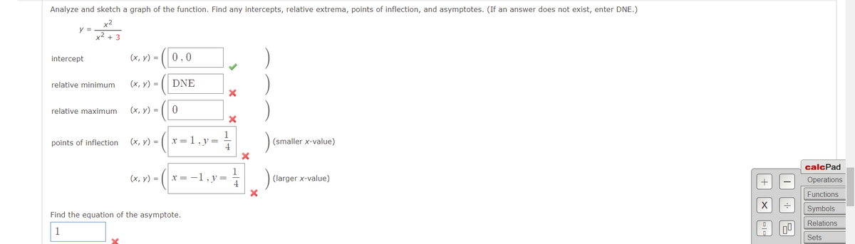 Analyze and sketch a graph of the function. Find any intercepts, relative extrema, points of inflection, and asymptotes. (If an answer does not exist, enter DNE.)
x2
y =
x2 + 3
intercept
(х, у) 3D
0,0
relative minimum
(х, у) %3D
DNE
relative maximum
(х, у) %3D
points of inflection
(х, у) %3D
x = 1, y=
(smaller x-value)
calcPad
(х, у) %3
x= -1
, y
(larger x-value)
Operations
4
Functions
Symbols
Find the equation of the asymptote.
Relations
1
Sets
