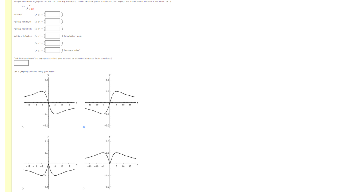 Analyze and sketch a graph of the function. Find any intercepts, relative extrema, points of inflection, and asymptotes. (If an answer does not exist, enter DNE.)
y =
25
intercept
(х, у)
relative minimum
(x, y) =
relative maximum
(x, y) = (|
points of inflection
(x, y) =
| (smallest x-value)
(x, y) = (|
(x, y) = (|
| (largest x-value)
Find the equations of the asymptotes. (Enter your answers as a comma-separated list of equations.)
Use a graphing utility to verify your results.
y
0.2
0.2
0.1
0.1
-13 -10
-5
10
15
-15 - 10
-5
10
15
-0.1
0.1
-0.2
-0.2
0,2
0.2
0.1
0.1
13 -10
-5
10 15
-13 -10
-5
10
15
0.1
-0.1
-0.2f
-0.2f
