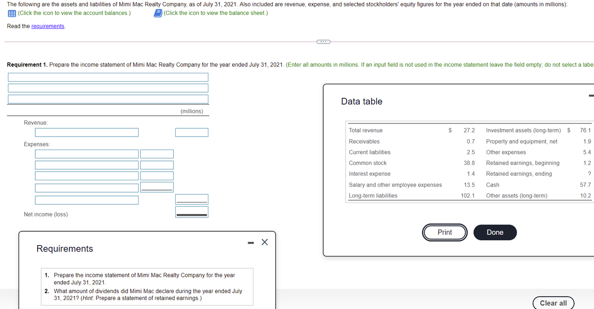 The following are the assets and liabilities of Mimi Mac Realty Company, as of July 31, 2021. Also included are revenue, expense, and selected stockholders' equity figures for the year ended on that date (amounts in millions):
E (Click the icon to view the account balances.)
(Click the icon to view the balance sheet.)
Read the requirements.
Requirement 1. Prepare the income statement of Mimi Mac Realty Company for the year ended July 31, 2021. (Enter all amounts in millions. If an input field is not used in the income statement leave the field empty; do not select a label
Data table
(millions)
Revenue:
Total revenue
$
27.2
Investment assets (long-term) $
76.1
Receivables
0.7
Property and equipment, net
1.9
Expenses:
Current liabilities
2.5
Other expenses
5.4
Common stock
38.8
Retained earnings, beginning
1.2
Interest expense
1.4
Retained earnings, ending
Salary and other employee expenses
13.5
Cash
57.7
Long-term liabilities
102.1
Other assets (long-term)
10.2
Net income (loss)
Print
Done
Requirements
1. Prepare the income statement of Mimi Mac Realty Company for the year
ended July 31, 2021.
2. What amount of dividends did Mimi Mac declare during the year ended July
31, 2021? (Hint: Prepare a statement of retained earnings.)
Clear all
