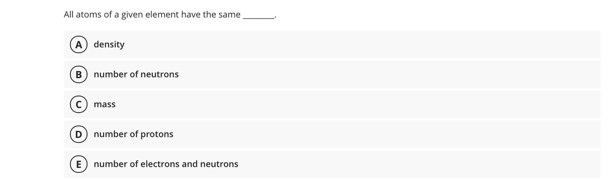 All atoms of a given element have the same
A) density
В
number of neutrons
mass
D
number of protons
E
number of electrons and neutrons
