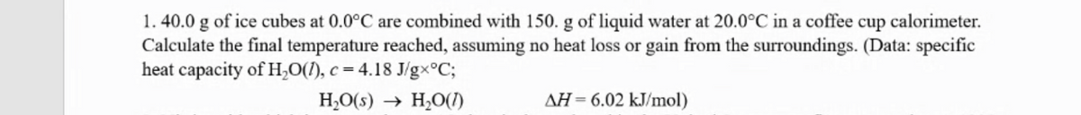 1. 40.0 g of ice cubes at 0.0°C are combined with 150. g of liquid water at 20.0°C in a coffee cup calorimeter.
Calculate the final temperature reached, assuming no heat loss or gain from the surroundings. (Data: specific
heat capacity of H,0(1), c = 4.18 J/gx°C;
H,O(s) → H,O(1)
AH= 6.02 kJ/mol)
