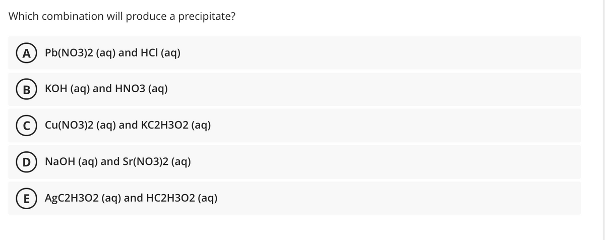 Which combination will produce a precipitate?
A) Pb(NO3)2 (aq) and HCI (aq)
КОН (аq) and HNO3 (aq)
c) Cu(NO3)2 (aq) and KC2H302 (aq)
D) NaOH (aq) and Sr(NO3)2 (aq)
E) AGC2H302 (aq) and HC2H302 (aq)
