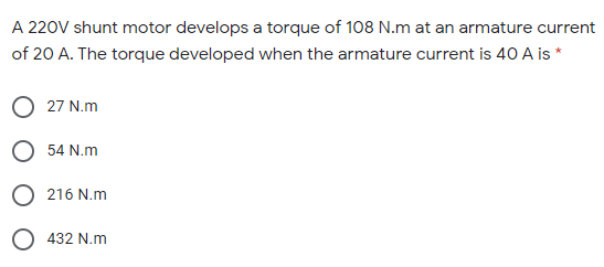 A 220V shunt motor develops a torque of 108 N.m at an armature current
of 20 A. The torque developed when the armature current is 40 A is *
O 27 N.m
O 54 N.m
O 216 N.m
O 432 N.m
