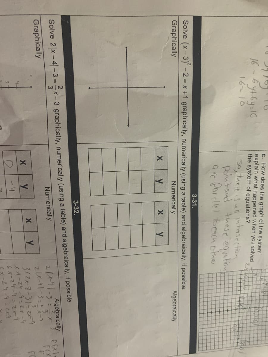 c. How does the graph of the system
explain what happened when you solved
the system of equations?
16-6ytGy:16
16 10
tuele is uo lutesection
30,
peintand these equitiont
are parellel toeacn otuer
3-31.
Solve (x-3) -2 = x +1 graphically, numerically (using a table) and algebraically, if possible.
Graphically
Numerically
Algebraically
3-32.
Solve 2 x-4– 3 = =x - 3 graphically, numerically (using a table) and algebraically, if possible.
21x11-5ー
てIメーY1-3=2スー)
3/2x-3-3にびう
6イーマ4-9こてx-4
6-24ー9=てと9
Cx-Zt-9-ことう
3
Algebraically
Numerically
Graphically
FOr
y
y
FC
3.
-4
