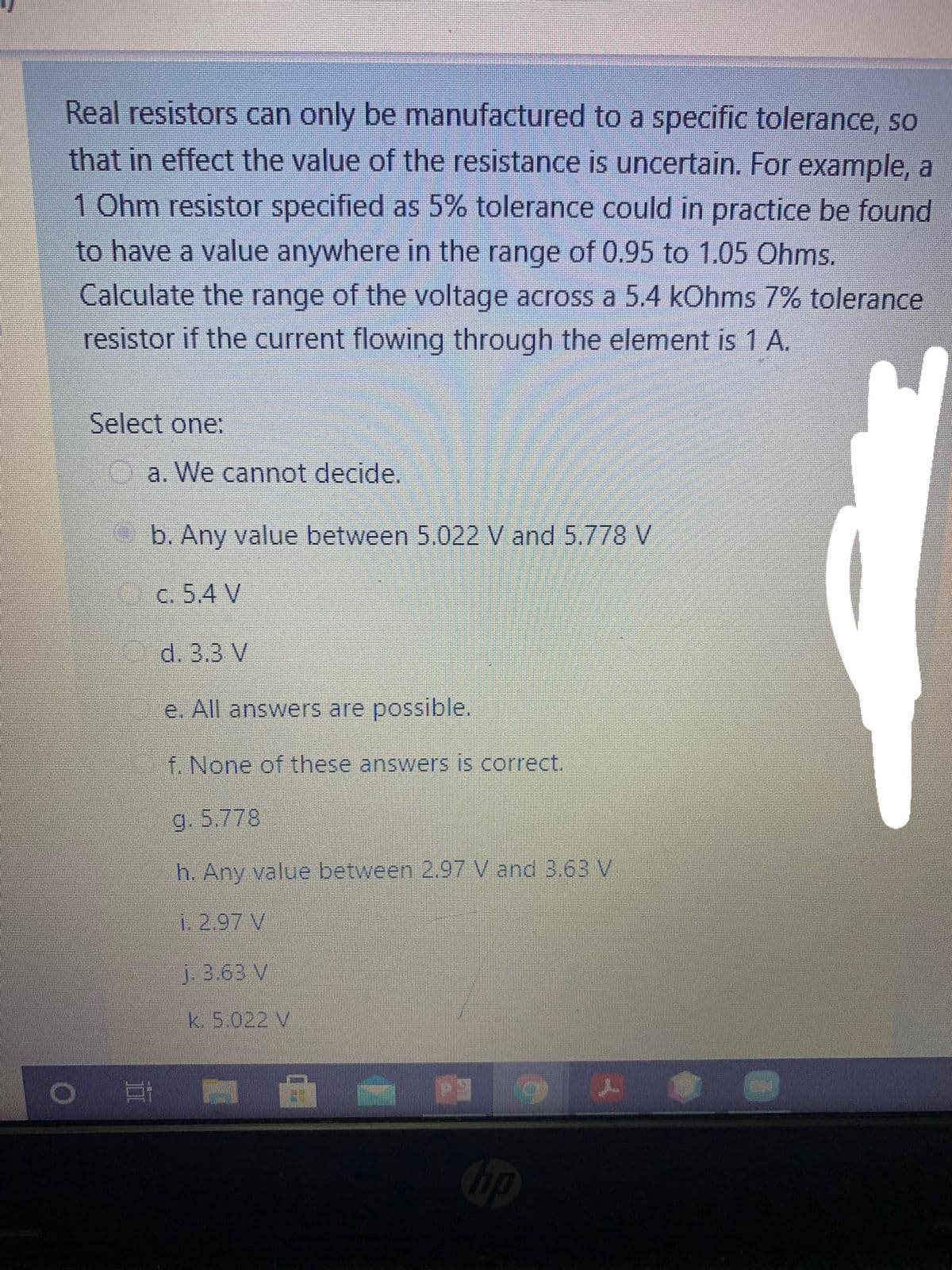 Real resistors can only be manufactured to a specific tolerance, so
that in effect the value of the resistance is uncertain. For example, a
1 Ohm resistor specified as 5% tolerance could in practice be found
to have a value anywhere in the range of 0.95 to 1.05 Ohms.
Calculate the range of the voltage across a 5.4 kOhms 7% tolerance
resistor if the current flowing through the element is 1 A.
Select one:
a. We cannot decide.
b. Any value between 5.022 V and 5.778 V
C. 5.4 V
d. 3.3 V
e. All answers are possible.
f. None of these answers is correct.
g. 5.778
h. Any value between 2.97 V and 3.63V
i. 2.97 V
j. 3.63 V
k. 5.022 V
bp

