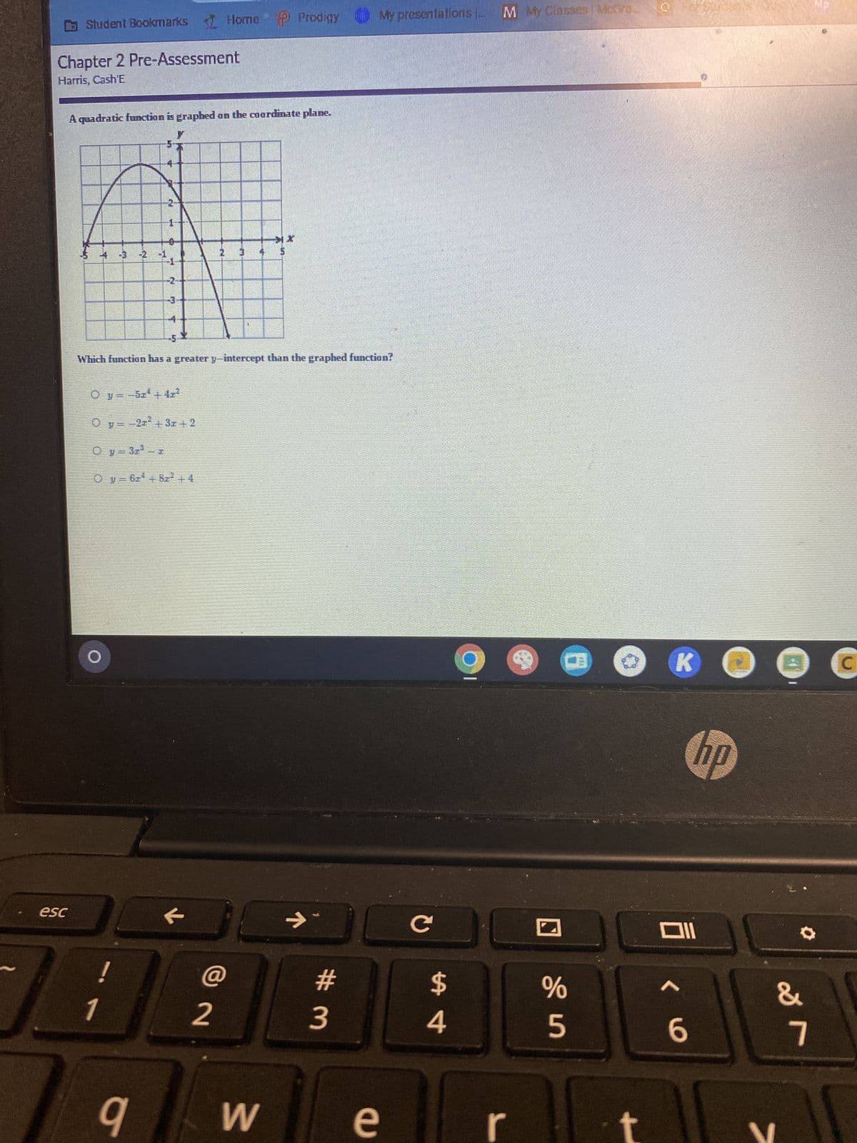 Student Bookmarks Home P Prodigy
P Prodigy
Chapter 2 Pre-Assessment
Harris, Cash'E
esc
A quadratic function is graphed on the coordinate plane.
57
4
T
-1
2
1
15
Oy=3r²-r
1
N
05
0_y=−5x¹ +4z²
Oy=-2² + 3x + 2
4
-5
Which function has a greater y-intercept than the graphed function?
Oy=6r¹ +87² +4
7
2
m
J
@
2
9 W
7
#m
My
My presentations
...
presentations ... M My Classes | McGro
3
e
O
C 30
$
4
%
5
0
K
Oll
< 6
●
hp
&
7
G