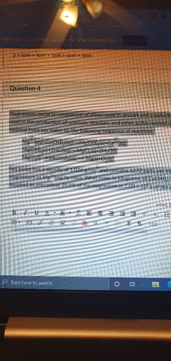 eti
Flash Player wilno longer be supported after December 2020
Tum off
p » span » Span » span » span » span
Question 4
Magnesium metal (a component of alloys used in aircraft and a reducin
used in the production of uranium, titanium, and other active metals) is
isolated from sea water by the following sequence of reactions:
Mg (ag)+Ca(OH, (ag)Mg(OHS)+Ca (ag)
Mg(OH)2(s)+2HC(ag)MgCS)+2H,O(1)
MgCl5()→(electrolysis)> Mgs)+Cl,(g)
Sea water has a density of 1.026 g/cm and contains 1272 parts per mi
magnesium as Mg (aq) by mass, What mass, in kilograms, of Ca(OH), i
required to precipitate 99.9% of the magnesium in 1.00 × 10° L of sea v
HTML E
工
12pt
O Type here to search
