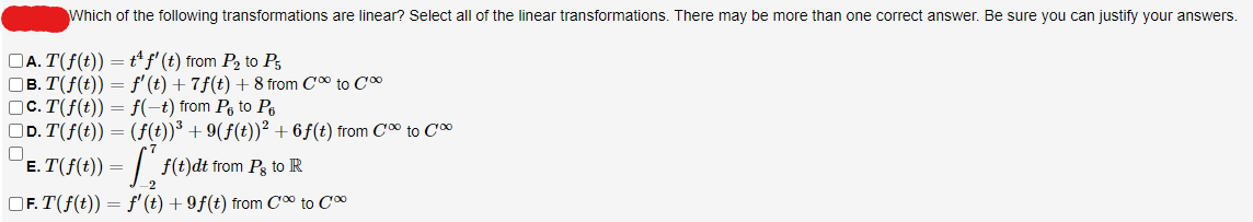 Which of the following transformations are linear? Select all of the linear transformations. There may be more than one correct answer. Be sure you can justify your answers.
□A. T(f(t)) = t¹ ƒ' (t) from P₂ to P5
□B. T(f(t)) = f'(t) + 7ƒ(t) + 8 from C∞ to C
c. T(f(t)) = f(-t) from ₁ to ₁
|_D. T(f(t)) = (f(t))³ +9(ƒ(t))² +6ƒ(t) from C∞ to C
□
E.T(f(t)) =
f(t)dt from Pg to R
-2
OF.T(f(t)) = f'(t) +9f(t) from C'⁰⁰ to Co