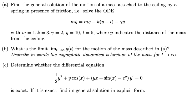 (a) Find the general solution of the motion of a mass attached to the ceiling by a
spring in presence of friction, i.e. solve the ODE
mÿ = mg - k(y - 1) - vý.
with m = 1, k = 3, y = 2, g = 10, 1 = 5, where y indicates the distance of the mass
from the ceiling.
(b) What is the limit lim y(t) for the motion of the mass described in (a)?
Describe in words the asymptotic dynamical behaviour of the mass for t→∞.
(c) Determine whether the differential equation
1
→∞0
+ y cos(x) + (yr + sin(x)-e) y = 0
is exact. If it is exact, find its general solution in explicit form.