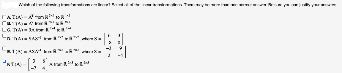 Which of the following transformations are linear? Select all of the linear transformations. There may be more than one correct answer. Be sure you can justify your answers.
A. T(A) = AT from R 5x4 to R 4x5
B. T(A) = A7 from R 3x3 to R 3x3
C. T(A) = 9A from R 3x4 to R 3x4
D. T(A) = SAS-¹ from R 2x2 to R 2x2, where S =
0
E. T(A) = ASA-¹ from R 2x2 to R 2x2, where S =
8
DET(A) = [ 32 ]
F.
A from R 2x5 to R2x5
6
-8 0
B
-3 9
2 -4