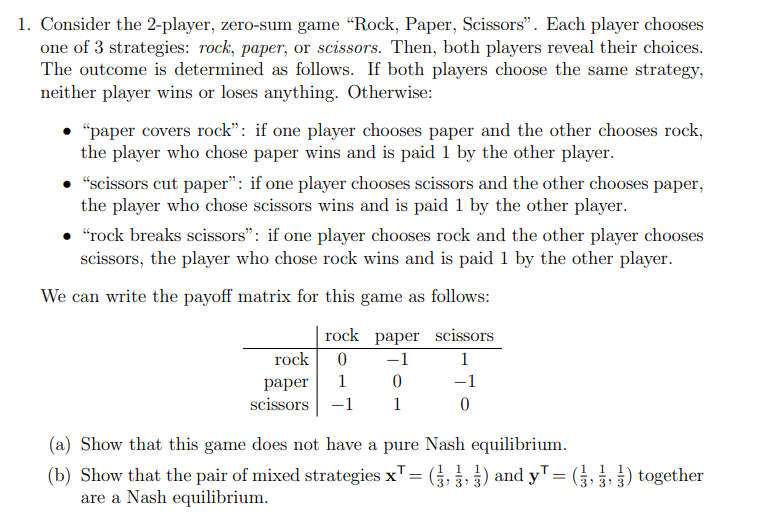 1. Consider the 2-player, zero-sum game “Rock, Paper, Scissors". Each player chooses
one of 3 strategies: rock, paper, or scissors. Then, both players reveal their choices.
The outcome is determined as follows. If both players choose the same strategy,
neither player wins or loses anything. Otherwise:
• "paper covers rock": if one player chooses paper and the other chooses rock,
the player who chose paper wins and is paid 1 by the other player.
"scissors cut paper": if one player chooses scissors and the other chooses paper,
the player who chose scissors wins and is paid 1 by the other player.
"rock breaks scissors": if one player chooses rock and the other player chooses
scissors, the player who chose rock wins and is paid 1 by the other player.
We can write the payoff matrix for this game as follows:
rock paper
scissors
0
−1
1
1
−1
-1
0
rock
paper
scissors
0
1
(a) Show that this game does not have a pure Nash equilibrium.
11
(b) Show that the pair of mixed strategies x¹ = (,,) and y¹ = (,,) together
are a Nash equilibrium.