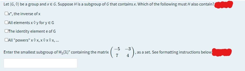 Let (G, 0) be a group and x E G. Suppose H is a subgroup of G that contains x. Which of the following must H also contain?
Ox*, the inverse of x
All elements x y fory EG
The identity element e of G
All "powers" x ◊x, x0x 0x, ...
-5
Enter the smallest subgroup of M₂(R)* containing the matrix
-3),
as a set. See formatting instructions below.
4