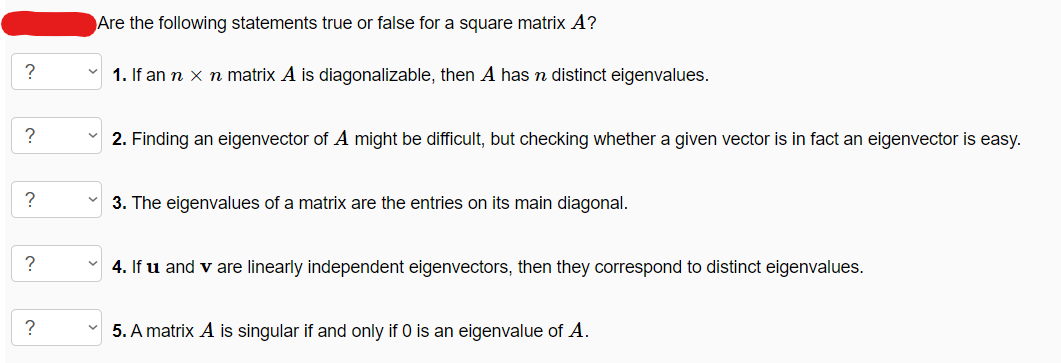 ?
?
?
?
?
Are the following statements true or false for a square matrix A?
1. If an n x n matrix A is diagonalizable, then A has n distinct eigenvalues.
2. Finding an eigenvector of A might be difficult, but checking whether a given vector is in fact an eigenvector is easy.
3. The eigenvalues of a matrix are the entries on its main diagonal.
4. If u and v are linearly independent eigenvectors, then they correspond to distinct eigenvalues.
5. A matrix A is singular if and only if 0 is an eigenvalue of A.