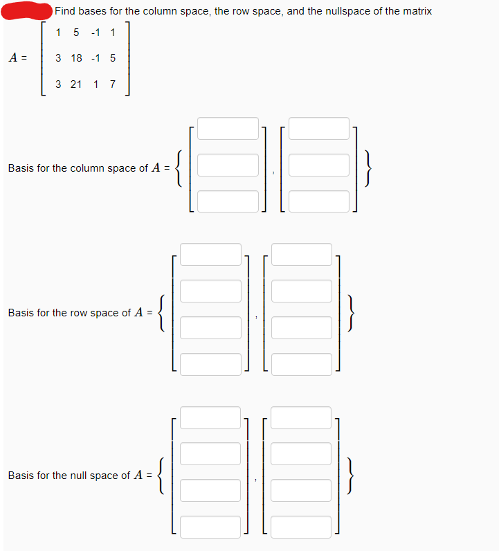 A =
Find bases for the column space, the row space, and the nullspace of the matrix
1
5 -1 1
3 18 1 5
3 21 1 7
Basis for the column space of A =
Basis for the row space of A =
Basis for the null space of A =