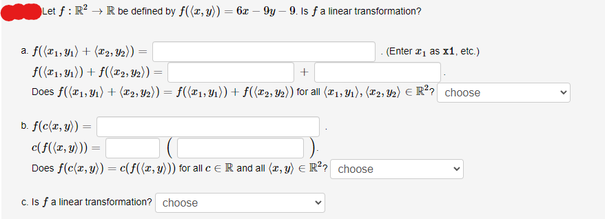 Let f: R² → R be defined by f((x, y)) = 6x - 9y - 9. Is ƒ a linear transformation?
a. f((x1, y₁) + (x2, y₂)) =
f((x1, y₁)) + f((x2, Y2)) =
+
Does f((1, ₁) + (x2, Y₂)) = f((x₁, Y₁)) + f((x2, y₂)) for all (x₁, y₁), (2, 2) € R²? choose
b. f(c(x, y))
=
c(f((x, y))) =
Does f(c(x, y)) = c(f((x, y))) for all c = R and all (x, y) = R²? choose
c. Is f a linear transformation? choose
(Enter ₁ as x1, etc.)
<