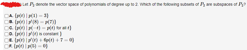 Let P₂ denote the vector space of polynomials of degree up to 2. Which of the following subsets of P₂ are subspaces of P₂?
A. {p(t) |p(1) = 3}
B. {p(t) | p' (8) = p(7)}
c. {p(t) | p(−t) = p(t) for all t}
D. {p(t) | p' (t) is constant}
Ē. {p(t) | p' (t) + 6p(t)+7=0}
OF. {p(t) |p(5)=0}