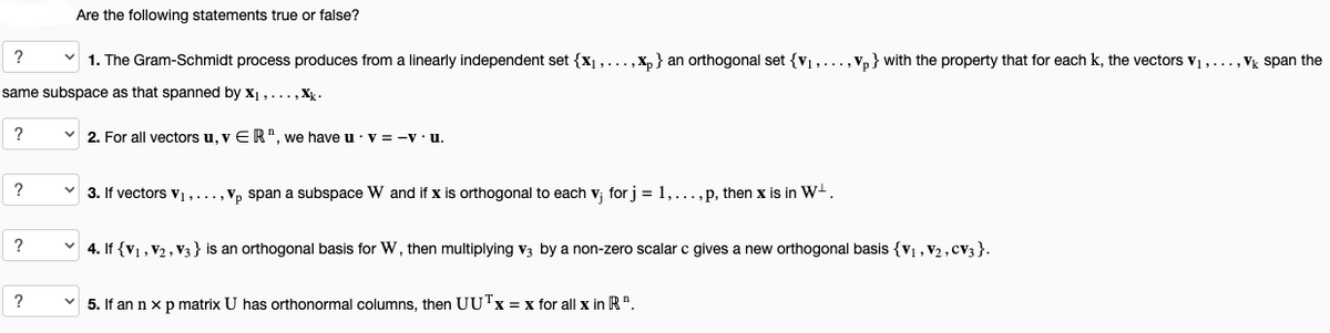 ?
1. The Gram-Schmidt process produces from a linearly independent set {₁,...,xp} an orthogonal set {₁,..., Vp} with the property that for each k, the vectors V₁,..., Vk span the
same subspace as that spanned by X₁,...,xk.
?
?
?
Are the following statements true or false?
?
✓2. For all vectors u, v ER", we have u V = -V. u.
3. If vectors V₁,..., Vp span a subspace W and if x is orthogonal to each v; for j = 1, ... , p, then x is in W-.
4. If {V₁, V₂, V3} is an orthogonal basis for W, then multiplying V3 by a non-zero scalar c gives a new orthogonal basis {V₁, V2, CV3}.
5. If an n x p matrix U has orthonormal columns, then UUTx = x for all x in R".