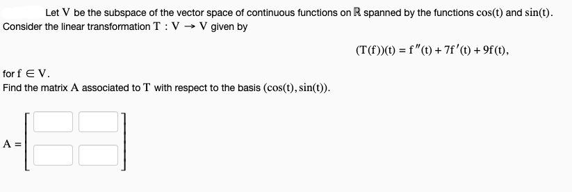 Let V be the subspace of the vector space of continuous functions on R spanned by the functions cos(t) and sin(t).
Consider the linear transformation T: V→ V given by
for f EV.
Find the matrix A associated to T with respect to the basis (cos(t), sin(t)).
A =
(T(f))(t) = f'(t) + 7f' (t) + 9f (t),