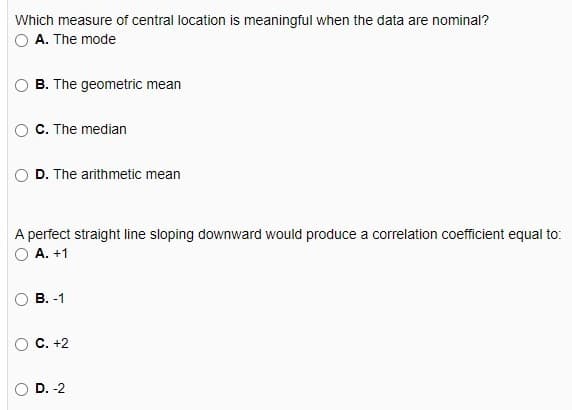 Which measure of central location is meaningful when the data are nominal?
A. The mode
B. The geometric mean
C. The median
D. The arithmetic mean
A perfect straight line sloping downward would produce a correlation coefficient equal to:
А. +1
В. -1
С. +2
D. -2
