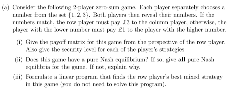 (a) Consider the following 2-player zero-sum game. Each player separately chooses a
number from the set {1,2,3}. Both players then reveal their numbers. If the
numbers match, the row player must pay £3 to the column player, otherwise, the
player with the lower number must pay £1 to the player with the higher number.
(i) Give the payoff matrix for this game from the perspective of the row player.
Also give the security level for each of the player's strategies.
(ii) Does this game have a pure Nash equilibrium? If so, give all pure Nash
equilibria for the game. If not, explain why.
(iii) Formulate a linear program that finds the row player's best mixed strategy
in this game (you do not need to solve this program).