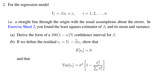 2. For the regression model
Y₁ = 3x₂ + Ei
i=1,2,..., n
i.e. a straight line through the origin with the usual assumptions about the errors. In
Exercise Sheet 2, you found the least squares estimator of 3₁ and its mean and variance.
(a) Derive the form of a 100(1-a)% confidence interval for B.
(b) If we define the residual e; = Y; -ßx;, show that
E[e₁] = 0
and that
Var[e;]
=
2² [1-2²]