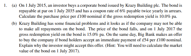 1. (a) On 1 July 2015, an investor buys a corporate bond issued by Krazy Building plc. The bond is
repayable at par on 1 July 2035 and has a coupon rate of 6% payable twice yearly in arrears.
Calculate the purchase price per £100 nominal if the gross redemption yield is 10.0% pa.
(b) Krazy Building has some financial problems and it looks as if the company may not be able
to make all repayments on the bond. The price of the bond falls, and on 1 July 2017 the
gross redemption yield on the bond is 15.0% pa. On the same day, Big Bank makes an offer
to buy the company if bond holders accept an immediate payment of £54 per £100 nominal.
Explain why the investor might accept this offer. (Hint: You will need to calculate the market
value of the bond on 1 July 2017).