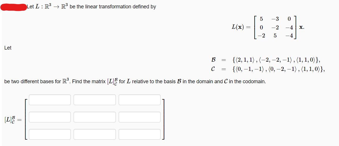 Let
Let L: R³ R³ be the linear transformation defined by
[L]B =
B
с =
=
L(x)
=
5
-3 0
0
-2 -4
-2 5 -4
be two different bases for R³. Find the matrix [L] for L relative to the basis B in the domain and C in the codomain.
X.
{(2, 1, 1), (-2, -2, −1), (1, 1, 0)},
{(0, -1, -1), (0, −2, −1), (1, 1, 0)},