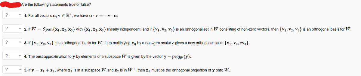 ?
?
?
?
?
Are the following statements true or false?
1. For all vectors u, v € R", we have u v = -v. u.
2. If W =
Span{X1, X2, X3} with {X1, X2, X3} linearly independent, and if {V₁, V2, V3} is an orthogonal set in W consisting of non-zero vectors, then {V₁, V2, V3} is an orthogonal basis for W.
3. If {V1, V2, V3} is an orthogonal basis for W, then multiplying V3 by a non-zero scalar c gives a new orthogonal basis {V₁, V₂, CV3}.
4. The best approximation to y by elements of a subspace W is given by the vector y – projw (y).
5. If y = Z₁ + Z₂, where Z₁ is in a subspace W and Z2 is in W, then Z₁ must be the orthogonal projection of y onto W.