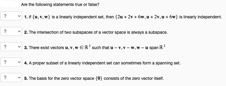 ?
?
?
?
?
Are the following statements true or false?
1. If {u, v, w} is a linearly independent set, then {2u + 2v+6w, u + 2v, u +6w} is linearly independent.
2. The intersection of two subspaces of a vector space is always a subspace.
✓3. There exist vectors u, v, w ER ³ such that u - v, v - w, w - u span R³
4. A proper subset of a linearly independent set can sometimes form a spanning set.
5. The basis for the zero vector space {0} consists of the zero vector itself.