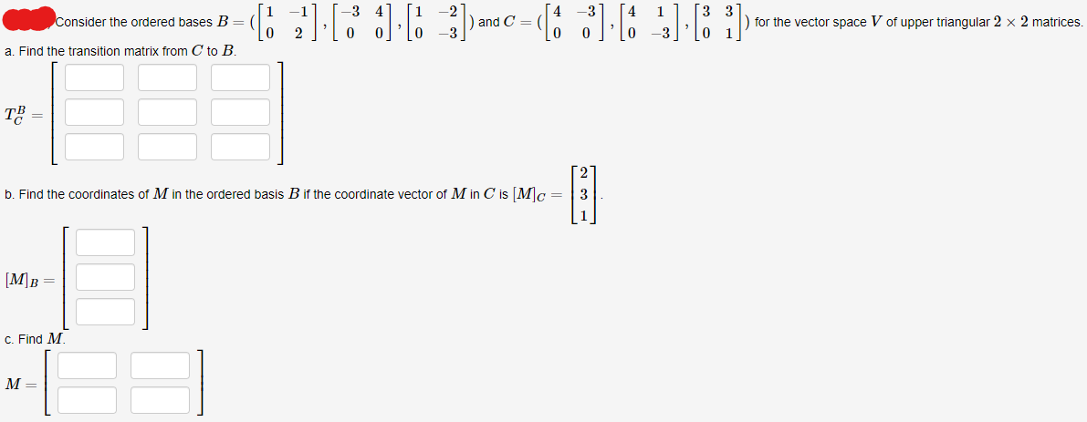 Consider the ordered bases B =
a. Find the transition matrix from C to B.
TE
[M]B =
c. Find M.
[2][16]
b. Find the coordinates of M in the ordered basis B if the coordinate vector of M in C is [M]c =
13]
M =
and C =
1
(3] [4] [83]
for the vector space V of upper triangular 2 x 2 matrices.