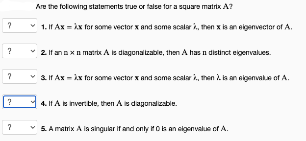 ?
?
?
?
?
Are the following statements true or false for a square matrix A?
1. If Ax = λx for some vector x and some scalar λ, then x is an eigenvector of A.
✓2. If an n x n matrix A is diagonalizable, then A has n distinct eigenvalues.
3. If Ax = λx for some vector x and some scalar λ, then λ is an eigenvalue of A.
4. If A is invertible, then A is diagonalizable.
5. A matrix A is singular if and only if 0 is an eigenvalue of A.