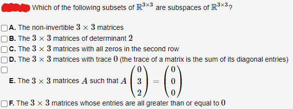 U
Which of the following subsets of R³X3 are subspaces of R³×37
A. The non-invertible 3 x 3 matrices
B. The 3 x 3 matrices of determinant 2
C. The 3 x 3 matrices with all zeros in the second row
D. The 3 x 3 matrices with trace 0 (the trace of a matrix is the sum of its diagonal entries)
¹0-0
2
F. The 3 x 3 matrices whose entries are all greater than or equal to 0
E. The 3 x 3 matrices A such that A 3