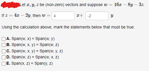 Let x, y, z be (non-zero) vectors and suppose w
=
If z = 4x - 2y, then w = 4
x+ -2
A. Span(w, x) = Span(w, y)
B. Span(w, x, y) = Span(w, z)
C. Span(w, x, y) = Span(w, y, z)
D. Span(w, z) = Span(w, x, z)
E. Span(x, z) = Span(y, z)
16x - 8y - 3z.
y.
Using the calculation above, mark the statements below that must be true.