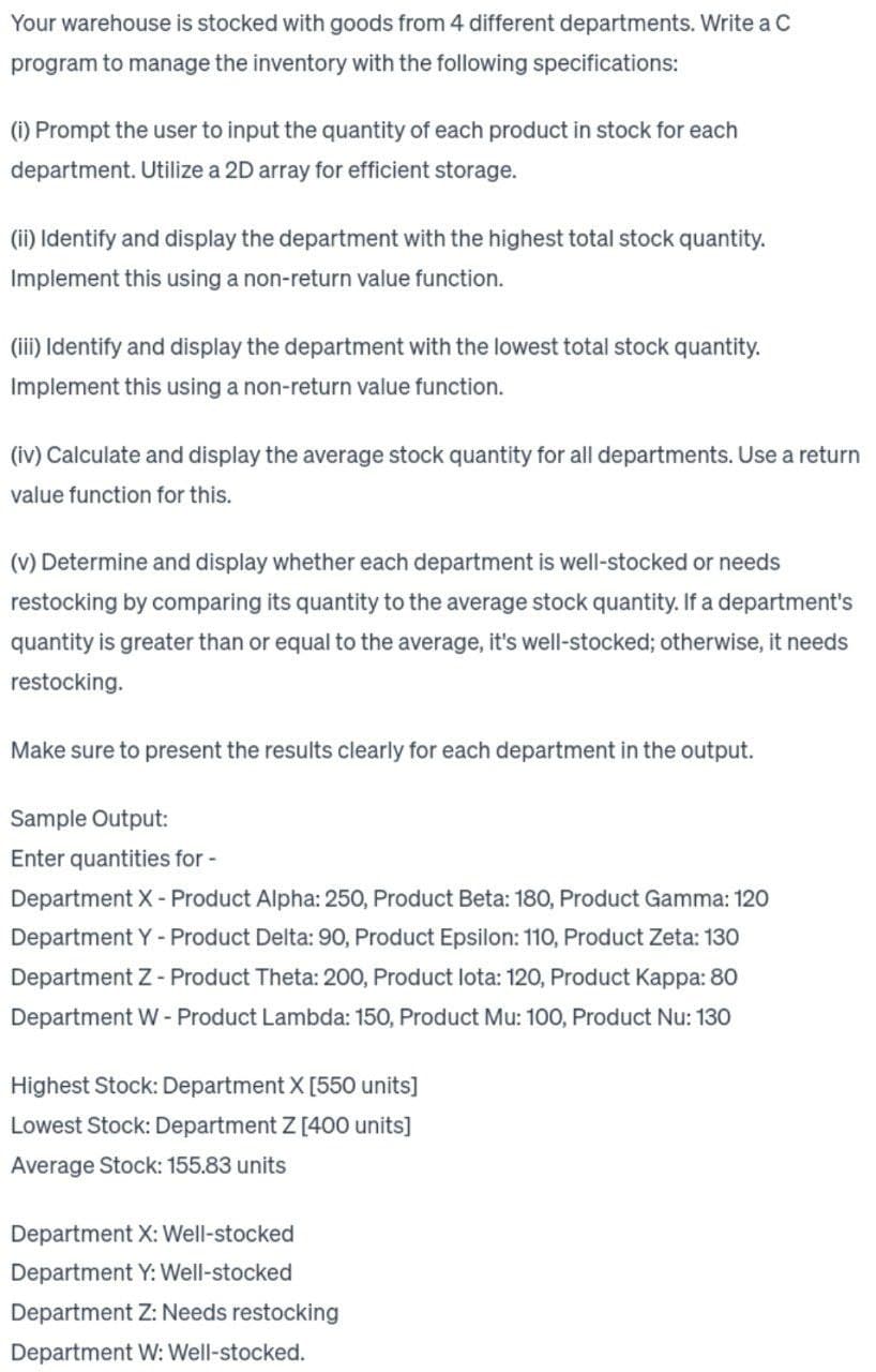 Your warehouse is stocked with goods from 4 different departments. Write a C
program to manage the inventory with the following specifications:
(i) Prompt the user to input the quantity of each product in stock for each
department. Utilize a 2D array for efficient storage.
(ii) Identify and display the department with the highest total stock quantity.
Implement this using a non-return value function.
(iii) Identify and display the department with the lowest total stock quantity.
Implement this using a non-return value function.
(iv) Calculate and display the average stock quantity for all departments. Use a return
value function for this.
(v) Determine and display whether each department is well-stocked or needs
restocking by comparing its quantity to the average stock quantity. If a department's
quantity is greater than or equal to the average, it's well-stocked; otherwise, it needs
restocking.
Make sure to present the results clearly for each department in the output.
Sample Output:
Enter quantities for -
Department X - Product Alpha: 250, Product Beta: 180, Product Gamma: 120
Department Y - Product Delta: 90, Product Epsilon: 110, Product Zeta: 130
Department Z - Product Theta: 200, Product lota: 120, Product Kappa: 80
Department W - Product Lambda: 150, Product Mu: 100, Product Nu: 130
Highest Stock: Department X [550 units]
Lowest Stock: Department Z [400 units]
Average Stock: 155.83 units
Department X: Well-stocked
Department Y: Well-stocked
Department Z: Needs restocking
Department W: Well-stocked.