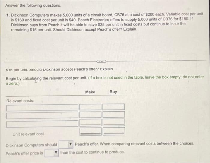 Answer the following questions.
1. Dickinson Computers makes 5,000 units of a circuit board, CB76 at a cost of $200 each. Variable cost per unit
is $160 and fixed cost per unit is $40. Peach Electronics offers to supply 5,000 units of CB76 for $180. If
Dickinson buys from Peach it will be able to save $25 per unit in fixed costs but continue to incur the
remaining $15 per unit. Should Dickinson accept Peach's offer? Explain.
$15 per unit. Snovia Dickinson accept reacn's ofer? Explain.
Begin by calculating the relevant cost per unit. (If a box is not used in the table, leave the box empty; do not enter
a zero.)
Relevant costs:
Unit relevant cost
Dickinson Computers should
Peach's offer price is
www.
Make
Buy
Peach's offer. When comparing relevant costs between the choices,
than the cost to continue to produce.