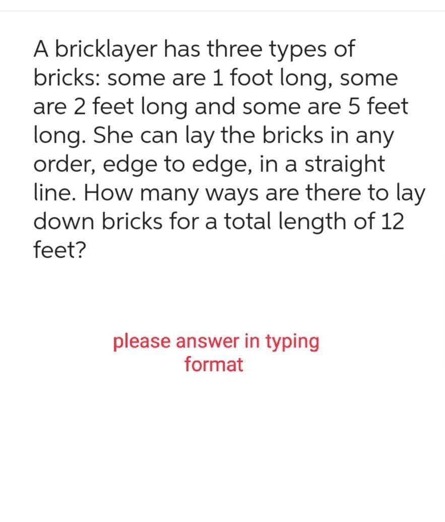 A bricklayer has three types of
bricks: some are 1 foot long, some
are 2 feet long and some are 5 feet
long. She can lay the bricks in any
order, edge to edge, in a straight
line. How many ways are there to lay
down bricks for a total length of 12
feet?
please answer in typing
format