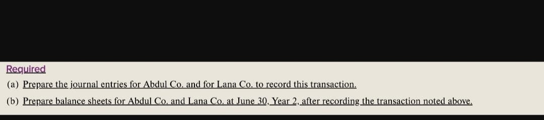 Required
(a) Prepare the journal entries for Abdul Co. and for Lana Co. to record this transaction.
(b) Prepare balance sheets for Abdul Co. and Lana Co. at June 30, Year 2, after recording the transaction noted above.