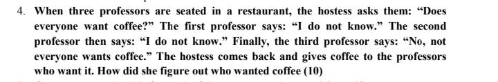 4. When three professors are seated in a restaurant, the hostess asks them: “Does
everyone want coffee?" The first professor says: "I do not know." The second
professor then says: "I do not know." Finally, the third professor says: “No, not
everyone wants coffee." The hostess comes back and gives coffee to the professors
who want it. How did she figure out who wanted coffee (10)
