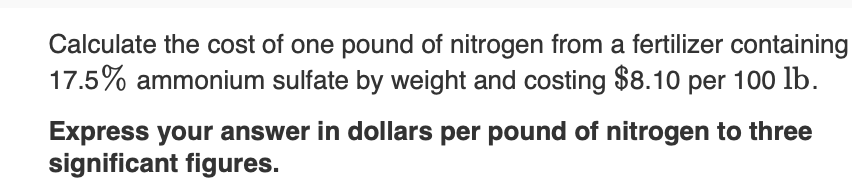 Calculate the cost of one pound of nitrogen from a fertilizer containing
17.5% ammonium sulfate by weight and costing $8.10 per 100 lb.
Express your answer in dollars per pound of nitrogen to three
significant figures.
