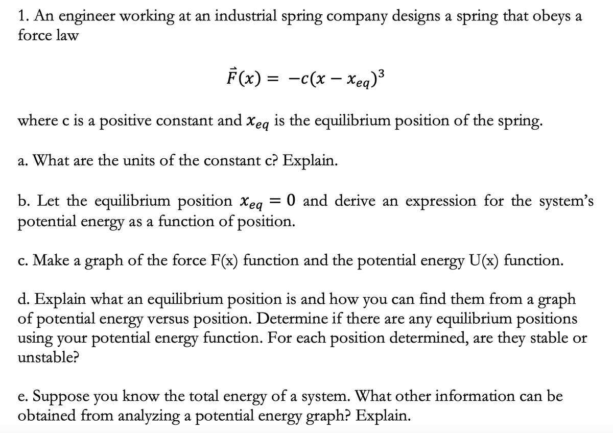 1. An engineer working at an industrial spring company designs a spring that obeys a
force law
F(x) = -c(x – xeq)³
where c is a positive constant and xeg is the equilibrium position of the spring.
a. What are the units of the constant c? Explain.
b. Let the equilibrium position Xeq
potential energy as a function of position.
= 0 and derive an expression for the system's
c. Make a graph of the force F(x) function and the potential energy U(x) function.
d. Explain what an equilibrium position is and how you can find them from a graph
of potential energy versus position. Determine if there are any equilibrium positions
using your potential energy function. For each position determined, are they stable or
unstable?
e. Suppose you know the total energy of a system. What other information can be
obtained from analyzing a potential energy graph? Explain.
