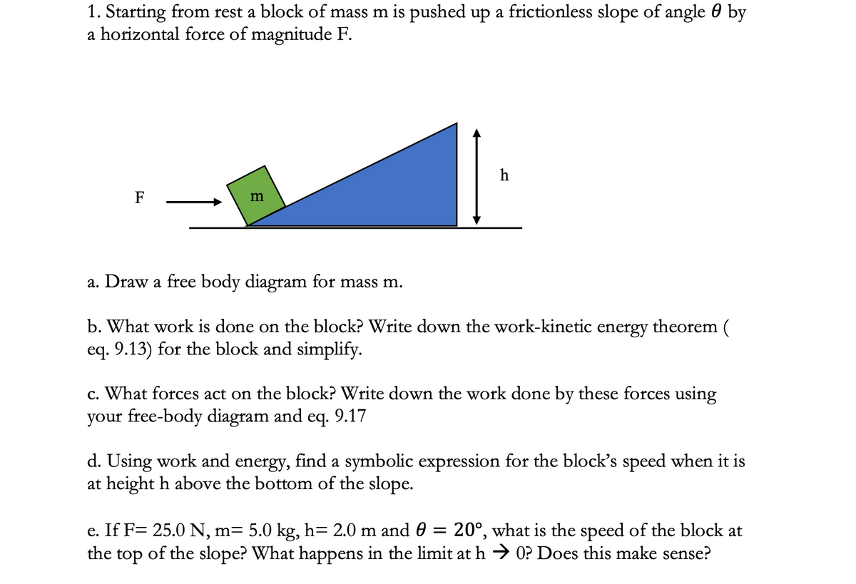 1. Starting from rest a block of mass m is pushed up a frictionless slope of angle 0 by
a horizontal force of magnitude F.
h
F
m
a. Draw a free body diagram for mass m.
b. What work is done on the block? Write down the work-kinetic energy theorem (
eq. 9.13) for the block and simplify.
c. What forces act on the block? Write down the work done by these forces using
your free-body diagram and eq. 9.17
eq.
d. Using work and energy, find a symbolic expression for the block's speed when it is
at height h above the bottom of the slope.
20°, what is the speed of the block at
e. If F= 25.0 N, m= 5.0 kg, h= 2.0 m and 0 =
the top of the slope? What happens in the limit at h → 0? Does this make sense?
