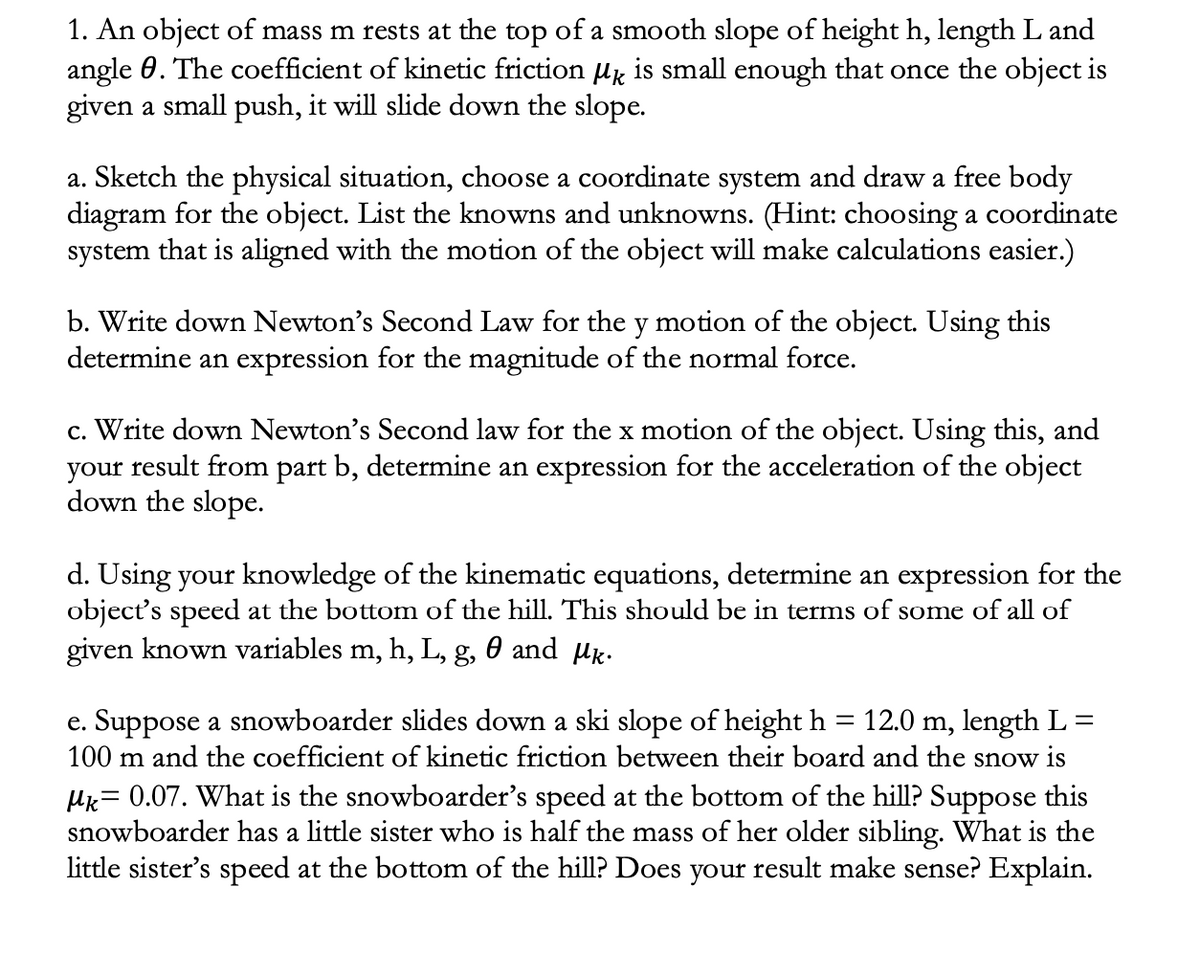 1. An object of mass m rests at the top of a smooth slope of height h, length L and
angle 0. The coefficient of kinetic friction uk is small enough that once the object is
given a small push, it will slide down the slope.
a. Sketch the physical situation, choose a coordinate system and draw a free body
diagram for the object. List the knowns and unknowns. (Hint: choosing a coordinate
system that is aligned with the motion of the object will make calculations easier.)
b. Write down Newton's Second Law for the y motion of the object. Using this
determine an expression for the magnitude of the normal force.
c. Write down Newton's Second law for the x motion of the object. Using this, and
your result from part b, determine an expression for the acceleration of the object
down the slope.
d. Using your knowledge of the kinematic equations, determine an expression for the
object's speed at the bottom of the hill. This should be in terms of some of all of
given known variables m, h, L, g, 0 and µk.
e. Suppose a snowboarder slides down a ski slope of height h = 12.0 m, length L=
100 m and the coefficient of kinetic friction between their board and the snow is
Hk= 0.07. What is the snowboarder's speed at the bottom of the hill? Suppose this
snowboarder has a little sister who is half the mass of her older sibling. What is the
little sister's speed at the bottom of the hill? Does your result make sense? Explain.
