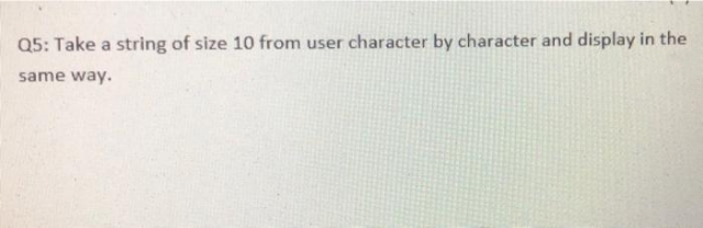 Q5: Take a string of size 10 from user character by character and display in the
same way.
