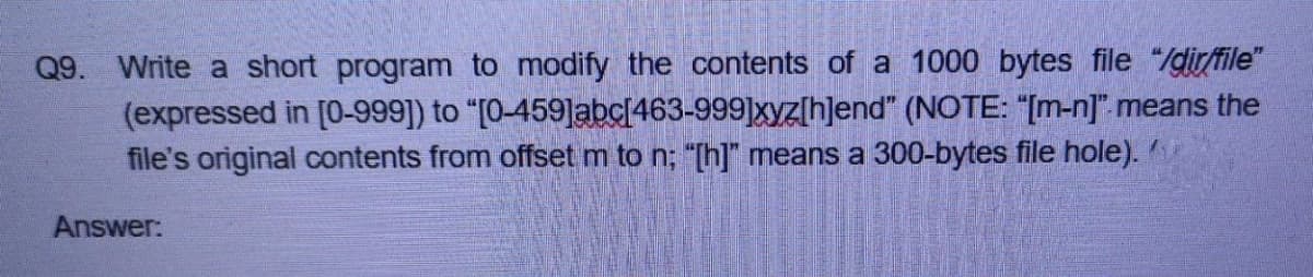 Q9. Write a short program to modify the contents of a 1000 bytes file "/dir/file"
(expressed in [0-999]) to "[0-459]abc[463-999]xyz[h]end" (NOTE: "[m-n]". means the
file's original contents from offset m to n; "[h]" means a 300-bytes file hole).
Answer:
