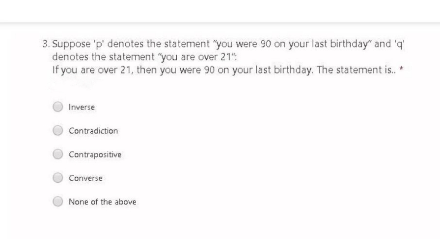 3. Suppose 'p' denotes the statement "you were 90 on your last birthday" and 'q'
denotes the statement "you are over 21":
If you are over 21, then you were 90 on your last birthday. The statement is. *
Inverse
Contradiction
Contrapositive
Converse
None of the above
