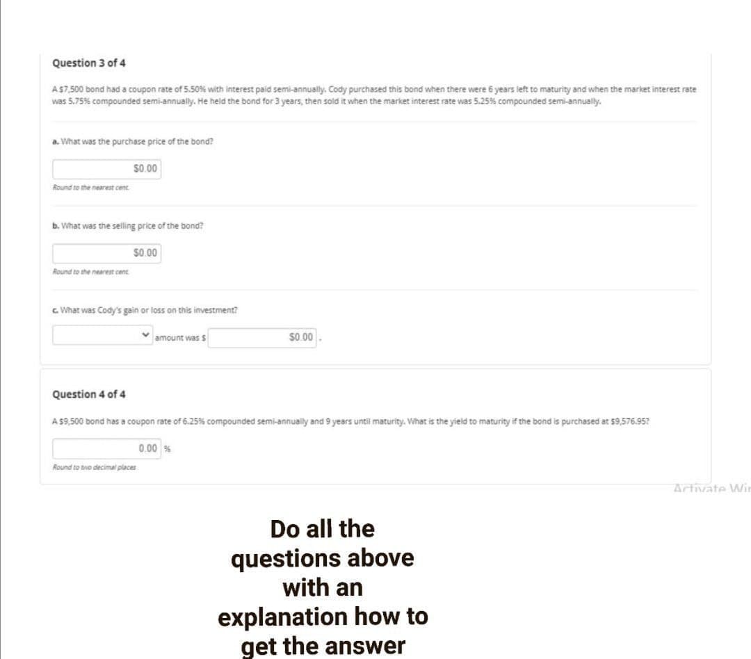 Question 3 of 4
AS7,500 bond had a coupon rate of 5.50% with interest paid semi-annually. Cody purchased this bond when there were 6 years left to maturity and when the market interest rate
was 5.75% compounded semi-annually. He held the bond for 3 years, then sold it when the market interest rate was 5.25% compounded semi-annually.
a. What was the purchase price of the bond?
$0.00
Round to the nearest cent
b. What was the selling price of the bond?
$0.00
Round to the nearest cent
c. What was Cody's gain or loss on this investment?
amount was S
S0.00
Question 4 of 4
A S9,500 bond has a coupon rate of 6.25% compounded semi-annually and 9 years until maturity. What is the yield to maturity if the bond is purchased at 59,576.95?
0.00
Round to bwo decimal places
Artivate Wir
Do all the
questions above
with an
explanation how to
get the answer
